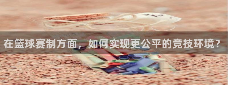 球速体育娱乐官方网站下载安装：在篮球赛制方面，如何实现更公平